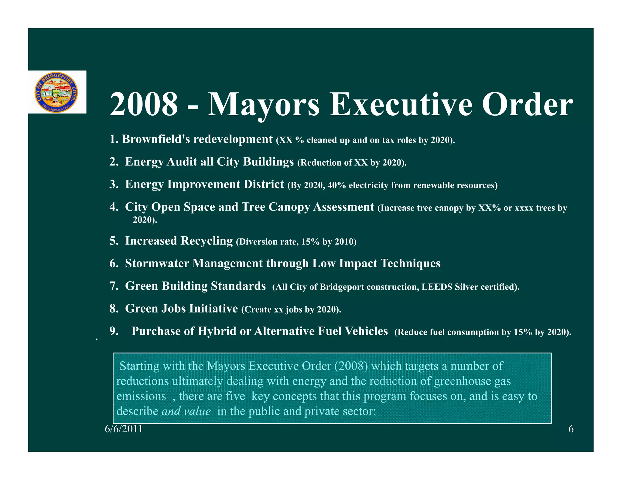 2008 - Mayors Executive Order
  1. Brownfield's redevelopment (XX % cleaned up and on tax roles by 2020).
  2. Energy Audit all City Buildings (Reduction of XX by 2020).
  3. Energy Improvement District (By 2020, 40% electricity from renewable resources)
  4. City Open Space and Tree Canopy Assessment (Increase tree canopy by XX% or xxxx trees by
       2020).

  5. Increased Recycling (Diversion rate, 15% by 2010)
  6. Stormwater Management through Low Impact Techniques
  7. Green Building Standards        (All City of Bridgeport construction, LEEDS Silver certified).

  8. Green Jobs Initiative (Create xx jobs by 2020).

. 9 Purchase of Hybrid or Alternative Fuel Vehicles
  9.                                                               (Reduce fuel consumption by
                                                                   (Red ce f el cons mption b 15% b 2020)
                                                                                                  by 2020).


    Starting with the Mayors Executive Order (2008) which targets a number of
   reductions ultimately dealing with energy and the reduction of greenhouse gas
   emissions , there are five key concepts that this program focuses on, and is easy to
   describe and value in the public and private sector:
 6/6/2011                                                                                                 6
 