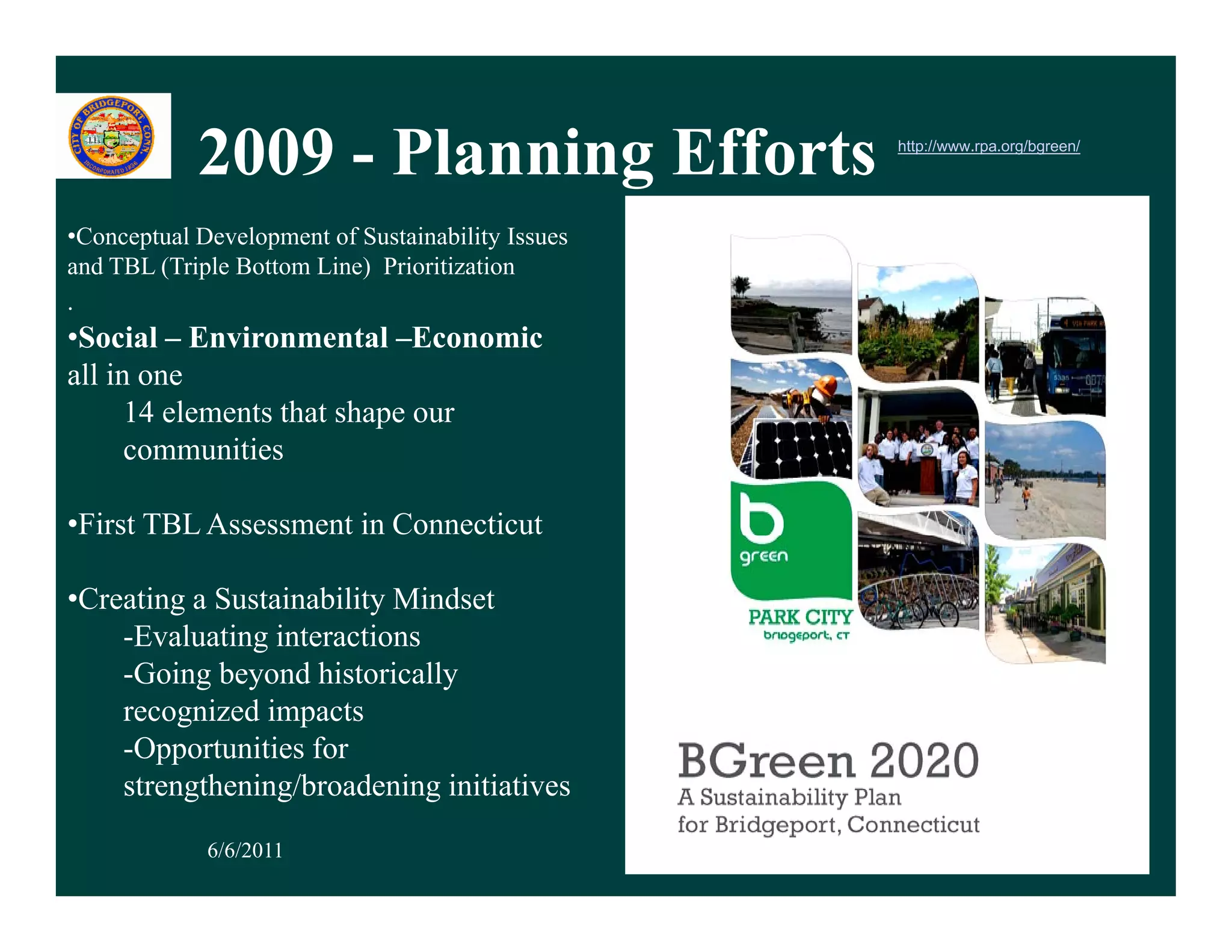 2009 - Planning Efforts
                          g                        http://www.rpa.org/bgreen/




•Conceptual Development of Sustainability Issues
and TBL (Triple Bottom Line) Prioritization
.
•Social – Environmental –Economic
all in one
      14 elements that shape our
      communities

•First TBL Assessment in Connecticut

•Creating a Sustainability Mindset
    -Evaluating interactions
    -Going beyond historically
    recognized impacts
    -Opportunities for
    strengthening/broadening initiatives
           h i /b d i i i i i
             6/6/2011                                                           7
 