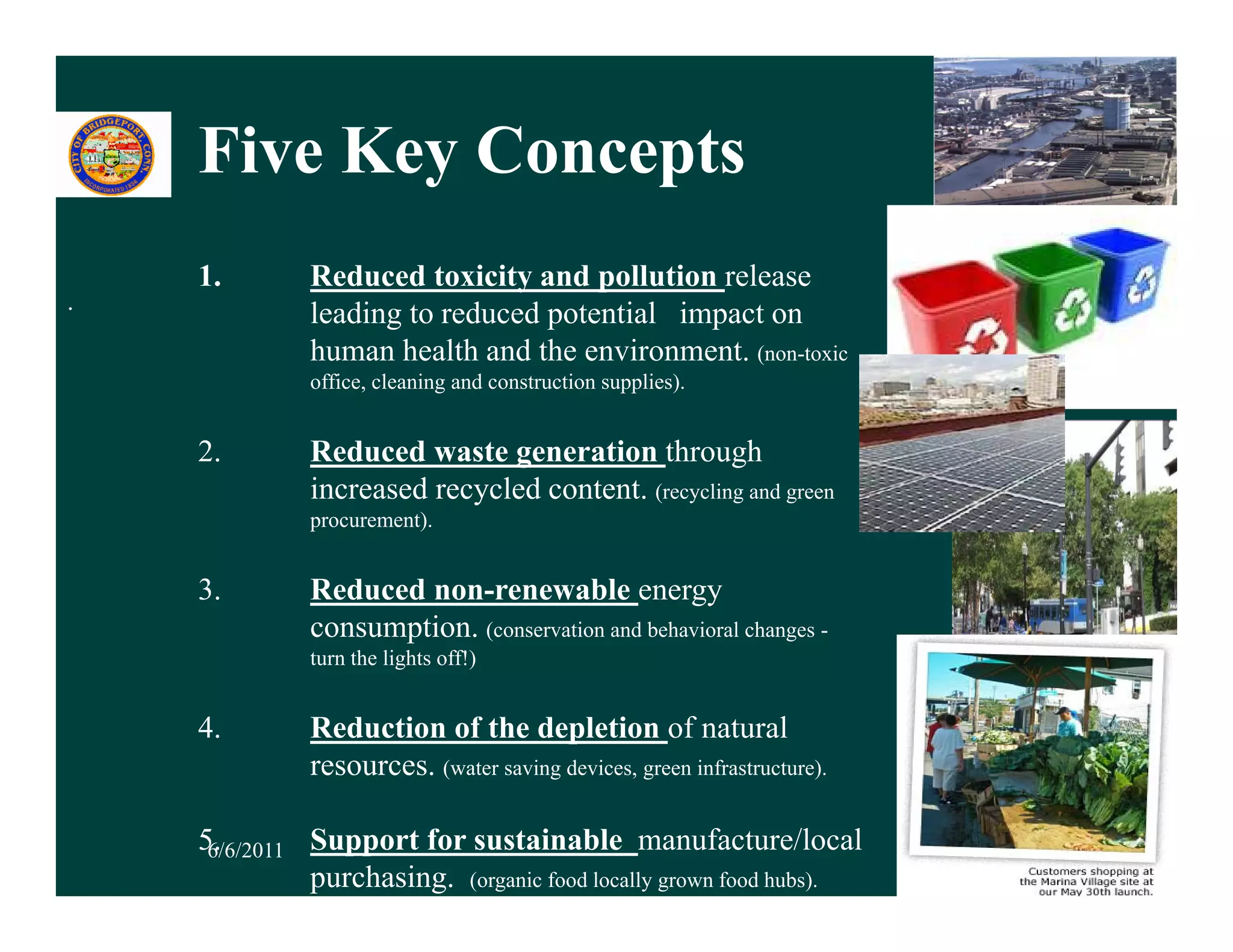 Five Key Concepts
           y      p
    1.        Reduced toxicity and pollution release
.
              leading to reduced potential impact on
              human health and the environment. (non-toxic
              office, cleaning and construction supplies).


    2.        Reduced waste generation through
              increased recycled content. (recycling and green
              procurement).


    3.        Reduced non-renewable energy
              consumption. (conservation and behavioral changes -
              turn the lights off!)


    4.        Reduction of the depletion of natural
              resources. (water saving devices,, g infrastructure).
                         (           g           green           )


    5.
     6/6/2011 Support for sustainable manufacture/local               8
              purchasing. (organic food locally grown food hubs).
 