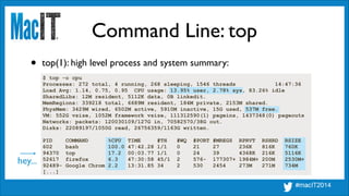 Command Line: top
$ top -o cpu
Processes: 272 total, 4 running, 268 sleeping, 1546 threads 14:47:36
Load Avg: 1.14, 0.75, 0.95 CPU usage: 13.95% user, 2.78% sys, 83.26% idle
SharedLibs: 12M resident, 5112K data, 0B linkedit.
MemRegions: 339218 total, 6689M resident, 184M private, 2153M shared.
PhysMem: 3429M wired, 6502M active, 5910M inactive, 15G used, 537M free.
VM: 552G vsize, 1052M framework vsize, 111312590(1) pageins, 1437348(0) pageouts
Networks: packets: 120030109/127G in, 70582570/38G out.
Disks: 22089197/1050G read, 26756359/1163G written.
!
PID COMMAND %CPU TIME #TH #WQ #PORT #MREGS RPRVT RSHRD RSIZE
602 bash 100.0 47:42.28 1/1 0 21 27 236K 816K 760K
94370 top 17.2 00:03.77 1/1 0 24 39 4368K 216K 5116K
52617 firefox 6.3 47:30:58 45/1 2 576- 177307+ 1984M+ 200M 2530M+
92489- Google Chrom 2.2 13:31.85 34 2 530 2454 273M 271M 734M
[...]
• top(1): high level process and system summary:
hey...
 