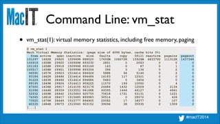 Command Line: vm_stat
$ vm_stat 1
Mach Virtual Memory Statistics: (page size of 4096 bytes, cache hits 0%)
free active spec inactive wire faults copy 0fill reactive pageins pageout
101297 1662K 29920 1509998 888520 17650M 106072K 15926M 6833792 111312K 1437348
100919 1658K 29920 1509998 893230 2851 0 2043 0 0 0
101183 1658K 29918 1509998 893169 143 0 87 0 1 0
100517 1658K 29921 1509998 893354 396 3 136 0 2 0
96590 1657K 29923 1514414 894426 5888 94 5146 0 2 0
93184 1662K 28486 1514414 894484 14183 117 12521 0 0 0
91224 1663K 28486 1514414 894886 5683 0 3454 0 0 0
89195 1649K 29924 1514413 909225 11570 199 10050 0 4 0
87550 1636K 29917 1514155 923179 24486 1432 12009 0 2134 0
61596 1644K 28309 1515551 941688 49395 1446 46127 0 4941 0
52932 1669K 28442 1515663 925755 70618 1731 53131 0 1221 0
76395 1681K 28417 1515685 889983 30514 0 28072 0 428 0
73520 1679K 28449 1515777 894905 20082 17 18077 0 107 0
60335 1684K 29073 1515560 903152 39696 38 35535 0 1309 0
[...]
• vm_stat(1): virtual memory statistics, including free memory, paging
 