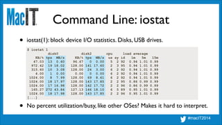 Command Line: iostat
$ iostat 1
disk0 disk2 cpu load average
KB/t tps MB/s KB/t tps MB/s us sy id 1m 5m 15m
47.03 13 0.60 96.67 0 0.00 5 2 92 0.94 1.01 0.99
972.42 19 18.02 128.00 141 17.60 2 3 95 0.94 1.01 0.99
315.60 10 3.08 128.00 24 3.00 6 2 92 0.94 1.01 0.99
4.00 1 0.00 0.00 0 0.00 6 2 92 0.94 1.01 0.99
1024.00 8 7.99 128.00 69 8.61 6 2 92 0.94 1.01 0.99
1024.00 18 17.97 128.00 143 17.85 2 2 95 0.86 0.99 0.99
1024.00 17 16.98 128.00 142 17.72 2 2 96 0.86 0.99 0.99
165.27 272 43.84 127.13 146 18.10 6 5 89 0.95 1.01 0.99
1024.00 18 17.98 128.00 143 17.85 2 2 96 0.95 1.01 0.99
[...]
• iostat(1): block device I/O statistics. Disks, USB drives.
• No percent utilization/busy, like other OSes? Makes it hard to interpret.
 