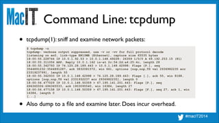 Command Line: tcpdump
$ tcpdump -n
tcpdump: verbose output suppressed, use -v or -vv for full protocol decode
listening on en0, link-type EN10MB (Ethernet), capture size 65535 bytes
18:00:55.228744 IP 10.0.1.92.53 > 10.0.1.148.49228: 26359 1/0/0 A 69.192.253.15 (81)
18:00:55.311056 ARP, Reply 10.0.1.162 is-at 2c:54:2d:a4:25:4c, length 28
18:00:55.342793 IP 74.125.28.189.443 > 10.0.1.148.62998: Flags [P.], seq
3544891232:3544891287, ack 3832081572, win 661, options [nop,nop,TS val 2936982235 ecr
2331923799], length 55
18:00:55.342933 IP 10.0.1.148.62998 > 74.125.28.189.443: Flags [.], ack 55, win 8188,
options [nop,nop,TS val 2331932237 ecr 2936982235], length 0
18:00:56.477029 IP 10.0.1.148.50359 > 67.195.141.201.443: Flags [P.], seq
696365506:696365533, ack 1903095540, win 16384, length 27
18:00:56.477158 IP 10.0.1.148.50359 > 67.195.141.201.443: Flags [F.], seq 27, ack 1, win
16384, length 0
[...]
• tcpdump(1): sniff and examine network packets:
• Also dump to a ﬁle and examine later. Does incur overhead.
 