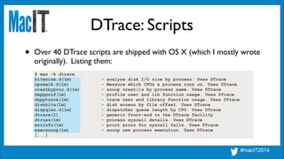 DTrace: Scripts
$ man -k dtrace
bitesize.d(1m) - analyse disk I/O size by process. Uses DTrace
cpuwalk.d(1m) - Measure which CPUs a process runs on. Uses DTrace
creatbyproc.d(1m) - snoop creat()s by process name. Uses DTrace
dappprof(1m) - profile user and lib function usage. Uses DTrace
dapptrace(1m) - trace user and library function usage. Uses DTrace
diskhits(1m) - disk access by file offset. Uses DTrace
dispqlen.d(1m) - dispatcher queue length by CPU. Uses DTrace
dtrace(1) - generic front-end to the DTrace facility
dtruss(1m) - process syscall details. Uses DTrace
errinfo(1m) - print errno for syscall fails. Uses DTrace
execsnoop(1m) - snoop new process execution. Uses DTrace
[...]
• Over 40 DTrace scripts are shipped with OS X (which I mostly wrote
originally). Listing them:
 