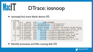 DTrace: iosnoop
$ iosnoop
UID PID D BLOCK SIZE COMM PATHNAME
503 176 R 148471184 8192 SystemUIServer ??/vm/swapfile10
503 176 R 835310312 4096 SystemUIServer ??/vm/swapfile4
503 92489 W 746204600 61440 Google Chrome ??/Chrome/.com.google.Chrome.hw1Inp
503 92489 W 746204720 23472 Google Chrome ??/Default/.com.google.Chrome.76k4tG
0 19 W 425711304 4096 syslogd ??/DiagnosticMessages/2014.02.14.asl
0 19 W 57246896 4096 syslogd ??/DiagnosticMessages/StoreData
0 19 W 425710304 4096 syslogd ??/DiagnosticMessages/2014.02.14.asl
503 52617 W 214894232 4096 firefox ??/iw4rbel9.default/_CACHE_CLEAN_
0 19 W 57246896 4096 syslogd ??/DiagnosticMessages/StoreData
0 19 W 425710304 4096 syslogd ??/DiagnosticMessages/2014.02.14.asl
[...]
• iosnoop(1m): trace block device I/O
• Identify processes and ﬁles causing disk I/O
 