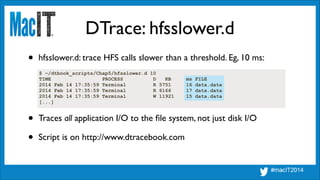 DTrace: hfsslower.d
$ ~/dtbook_scripts/Chap5/hfsslower.d 10
TIME PROCESS D KB ms FILE
2014 Feb 14 17:35:59 Terminal R 5751 16 data.data
2014 Feb 14 17:35:59 Terminal R 6166 17 data.data
2014 Feb 14 17:35:59 Terminal W 11921 15 data.data
[...]
• hfsslower.d: trace HFS calls slower than a threshold. Eg, 10 ms:
• Traces all application I/O to the ﬁle system, not just disk I/O	

• Script is on http://www.dtracebook.com
 