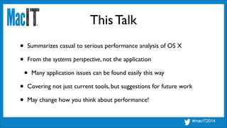 This Talk
• Summarizes casual to serious performance analysis of OS X	

• From the systems perspective, not the application	

• Many application issues can be found easily this way	

• Covering not just current tools, but suggestions for future work	

• May change how you think about performance! 
 