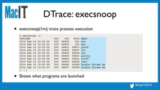 DTrace: execsnoop
$ execsnoop -v
STRTIME UID PID PPID ARGS
2014 Feb 14 19:40:55 503 94835 551 man
2014 Feb 14 19:40:55 503 94835 551 man
2014 Feb 14 19:40:55 503 94841 94837 groff
2014 Feb 14 19:40:55 503 94839 94837 tbl
2014 Feb 14 19:40:55 503 94840 94838 cat
2014 Feb 14 19:40:56 503 94845 94841 grotty
2014 Feb 14 19:40:56 503 94844 94841 troff
2014 Feb 14 19:40:56 503 94843 94842 less
2014 Feb 14 19:40:58 503 94846 92489 Google Chrome He
2014 Feb 14 19:41:03 503 94847 92489 Google Chrome He
[...]
• execsnoop(1m): trace process execution
• Shows what programs are launched
 