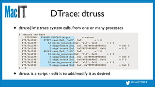 DTrace: dtruss
$ dtruss -en bash
PID/THRD ELAPSD SYSCALL(args) = return
475/0x1199: 87917 read(0x0, "a0", 0x1) = 1 0
475/0x1199: 12 write_nocancel(0x2, "a0", 0x1) = 1 0
475/0x1199: 3 sigprocmask(0x1, 0x0, 0x7FFF55F898E0) = 0x0 0
475/0x1199: 2 sigaltstack(0x0, 0x7FFF55F898D0, 0x0) = 0 0
475/0x1199: 48163 read(0x0, "t0", 0x1) = 1 0
475/0x1199: 10 write_nocancel(0x2, "t0", 0x1) = 1 0
475/0x1199: 3 sigprocmask(0x1, 0x0, 0x7FFF55F898E0) = 0x0 0
475/0x1199: 2 sigaltstack(0x0, 0x7FFF55F898D0, 0x0) = 0 0
475/0x1199: 12 write_nocancel(0x2, "m0", 0x1) = 1 0
475/0x1199: 2 sigprocmask(0x1, 0x0, 0x7FFF55F898E0) = 0x0 0
[...]
• dtruss(1m): trace system calls, from one or many processes
• dtruss is a script - edit it to add/modify it as desired
 