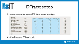DTrace: sotop
$ sotop
PROCESS PID READS WRITES READ_KB WRITE_KB CPU
kernel_task 0 0 0 0 0 475
firefox 52617 205 14 84 22 118
Terminal 165 0 0 0 0 35
WindowServer 89 0 0 0 0 34
SIDPLAY 51232 0 0 0 0 31
Google Chrome H 92513 6 12 0 1 14
Google Chrome H 94477 2 1 0 0 13
clear 94909 0 0 0 0 13
Google Chrome 92489 16 5 0 0 12
sh 94909 0 0 0 0 12
[...]
• sotop: summarize socket I/O by-process, top-style:
• Also from the DTrace book.
 