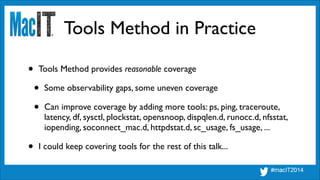 Tools Method in Practice
• Tools Method provides reasonable coverage	

• Some observability gaps, some uneven coverage	

• Can improve coverage by adding more tools: ps, ping, traceroute,
latency, df, sysctl, plockstat, opensnoop, dispqlen.d, runocc.d, nfsstat,
iopending, soconnect_mac.d, httpdstat.d, sc_usage, fs_usage, ...	

• I could keep covering tools for the rest of this talk...
 