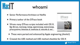 whoami
• Senior Performance Architect at Netﬂix	

• Primary author of the DTrace book	

• Wrote many DTrace scripts included with OS X. 
Eg: dtruss, iosnoop, iotop, opensnoop, execsnoop, 
procsystime, bitesize.d, seeksize.d, setuids.d, etc...	

• These were ported and enhanced by Apple engineering (thanks!)	

• Created the USE method and USE method checklist for OS X
 