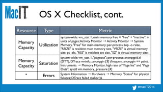 OS X Checklist, cont.
Resource Type Metric
Memory	

Capacity
Utilization
system-wide: vm_stat 1, main memory free = "free" + "inactive", in
units of pages;Activity Monitor → Activity Monitor → System
Memory, "Free" for main memory; per-process: top -o rsize,
"RSIZE" is resident main memory size, "VSIZE" is virtual memory
size; ps -alx, "RSS" is resident set size, "SZ" is virtual memory size;
ps aux similar (legacy format)
Memory	

Capacity
Saturation
system-wide: vm_stat 1, "pageout"; per-process: anonpgpid.d
(DTT), DTrace vminfo:::anonpgin [3] (frequent anonpgin == pain);
Instruments → Memory Monitor, high rate of "Page Ins" and "Page
Outs"; sysctl vm.memory_pressure [4]	

!
" Errors System Information → Hardware → Memory, "Status" for physical
failures; DTrace failed malloc()s
 