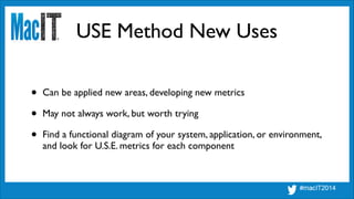 USE Method New Uses
• Can be applied new areas, developing new metrics	

• May not always work, but worth trying	

• Find a functional diagram of your system, application, or environment,
and look for U.S.E. metrics for each component
 