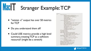 Stranger Example:TCP
$ netstat -s
tcp:
80444499 packets sent
28706719 data packets (3613656050 bytes)
76599 data packets (65712152 bytes) retransmitted
68 resends initiated by MTU discovery
41687640 ack-only packets (248964 delayed)
0 URG only packets
0 window probe packets
9286129 window update packets
707685 control packets
0 data packets sent after flow control
177149270 packets received
16296459 acks (for 3602941580 bytes)
556237 duplicate acks
0 acks for unsent data
154775303 packets (1214952475 bytes) received in-sequence
200501 completely duplicate packets (151553377 bytes)
1884 old duplicate packets
79 packets with some dup. data (17270 bytes duped)
6102493 out-of-order packets (4236017281 bytes)
67 packets (0 bytes) of data after window
0 window probes
14180 window update packets
72825 packets received after close
85 bad resets
0 discarded for bad checksums
0 discarded for bad header offset fields
0 discarded because packet too short
378961 connection requests
613 connection accepts
37 bad connection attempts
0 listen queue overflows
332688 connections established (including accepts)
381180 connections closed (including 13038 drops)
14527 connections updated cached RTT on close
14527 connections updated cached RTT variance on close
5495 connections updated cached ssthresh on close
1721 embryonic connections dropped
16204052 segments updated rtt (of 8674926 attempts)
374184 retransmit timeouts
4465 connections dropped by rexmit timeout
0 connections dropped after retransmitting FIN
91 persist timeouts
0 connections dropped by persist timeout
12784 keepalive timeouts
262 keepalive probes sent
1214 connections dropped by keepalive
1312411 correct ACK header predictions
152849516 correct data packet header predictions
17244 SACK recovery episodes
21329 segment rexmits in SACK recovery episodes
25852298 byte rexmits in SACK recovery episodes
180630 SACK options (SACK blocks) received
5682514 SACK options (SACK blocks) sent
0 SACK scoreboard overflow
[...]
• "netstat -s" output has over 50 metrics 
for TCP	

• Do you understand them all?	

• Could USE metrics provide a high level 
summary, treating TCP as a software 
resource? (might be a stretch)
 
