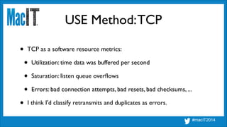 USE Method:TCP
• TCP as a software resource metrics:	

• Utilization: time data was buffered per second	

• Saturation: listen queue overﬂows	

• Errors: bad connection attempts, bad resets, bad checksums, ...	

• I think I'd classify retransmits and duplicates as errors.
 