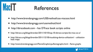 References
• http://www.brendangregg.com/USEmethod/use-macosx.html	

• http://www.brendangregg.com/usemethod.html	

• http://dtracebook.com - has DTrace book scripts online	

• http://dtrace.org/blogs/brendan/2011/10/10/top-10-dtrace-scripts-for-mac-os-x/	

• http://dtrace.org/blogs/brendan/2011/12/18/visualizing-device-utilization/ - utilization
heat maps	

• http://www.brendangregg.com/FlameGraphs/cpuﬂamegraphs.html - ﬂame graphs
 