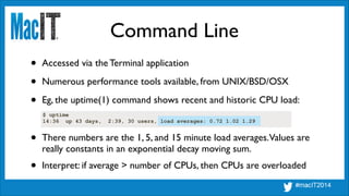 Command Line
• Accessed via the Terminal application	

• Numerous performance tools available, from UNIX/BSD/OSX	

• Eg, the uptime(1) command shows recent and historic CPU load:
$ uptime
14:36 up 43 days, 2:39, 30 users, load averages: 0.72 1.02 1.29
• There numbers are the 1, 5, and 15 minute load averages.Values are
really constants in an exponential decay moving sum.
• Interpret: if average > number of CPUs, then CPUs are overloaded
 