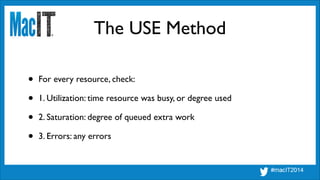 The USE Method
• For every resource, check:	

• 1. Utilization: time resource was busy, or degree used	

• 2. Saturation: degree of queued extra work	

• 3. Errors: any errors
 