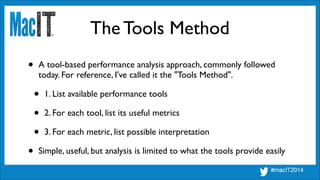 The Tools Method
• A tool-based performance analysis approach, commonly followed
today. For reference, I've called it the "Tools Method".	

• 1. List available performance tools	

• 2. For each tool, list its useful metrics	

• 3. For each metric, list possible interpretation	

• Simple, useful, but analysis is limited to what the tools provide easily
 