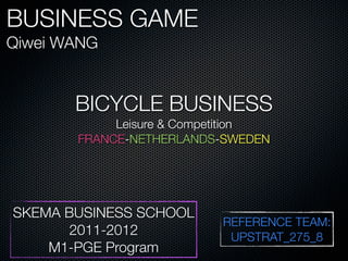 BUSINESS GAME
Qiwei WANG


       BICYCLE BUSINESS
            Leisure & Competition
       FRANCE-NETHERLANDS-SWEDEN




SKEMA BUSINESS SCHOOL
                          REFERENCE TEAM:
      2011-2012            UPSTRAT_275_8
    M1-PGE Program
 