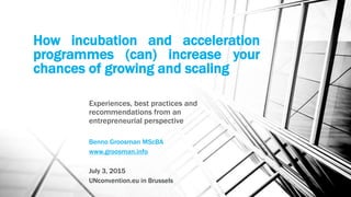 How incubation and acceleration
programmes (can) increase your
chances of growing and scaling
Experiences, best practices and
recommendations from an
entrepreneurial perspective
Benno Groosman MScBA
www.groosman.info
July 3, 2015
UNconvention.eu in Brussels
 