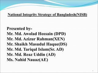 National Integrity Strategy of Bangladesh(NISB)
Presented by-
Mr. Md. Awolad Hossain (DPD)
Mr. Md. Azizur Rahman(XEN)
Mr. Shaikh Masudul Haque(DS)
Mr. Md. Tariqul Islam(Sr. AD)
Mr. Md. Reaz Uddin (AD)
Ms. Nahid Nauaz(AE)
1
 