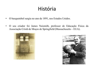 HistóriaO basquetebol surgiu no ano de 1891, nos Estados Unidos. O seu criador foi James Naismith, professor de Educação Física da Associação Cristã de Moços de Springfield (Massachusetts – EUA).