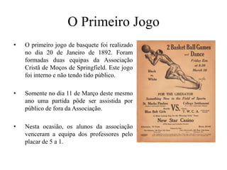 O Primeiro JogoO primeiro jogo de basquete foi realizado no dia 20 de Janeiro de 1892. Foram formadas duas equipas da Associação Cristã de Moços de Springfield. Este jogo foi interno e não tendo tidopúblico.Somente no dia 11 de Março deste mesmo ano uma partida pôde ser assistida por público de fora da Associação. Nesta ocasião, os alunos da associação venceram a equipa dos professores pelo placar de 5 a 1.