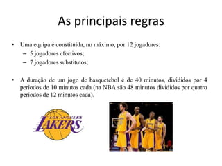 As principais regrasUma equipa é constituída, no máximo, por 12 jogadores:5 jogadores efectivos;7 jogadores substitutos;A duração de um jogo de basquetebol é de 40 minutos, divididos por 4 períodos de 10 minutos cada (na NBA são 48 minutos divididos por quatro períodos de 12 minutos cada).