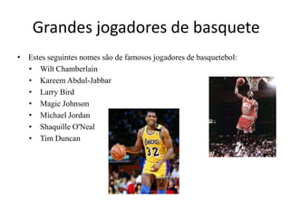 Grandes jogadores de basqueteEstes seguintes nomes são de famosos jogadores de basquetebol:Wilt ChamberlainKareem Abdul-JabbarLarry BirdMagic JohnsonMichael JordanShaquille O'NealTim Duncan