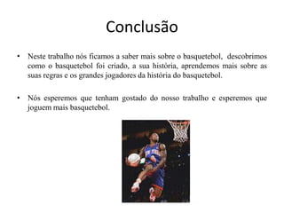ConclusãoNeste trabalho nós ficamos a saber mais sobre o basquetebol,  descobrimos como o basquetebol foi criado, a sua história, aprendemos mais sobre as suas regras e os grandes jogadores da história do basquetebol.Nós esperemos que tenham gostado do nosso trabalho e esperemos que joguem mais basquetebol.