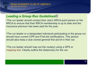 WE RUN THE NATION!
ROAD RUNNERS CLUB OF AMERICA
WE RUN THE NATION
Leading a Group Run Guidelines©
•The run leader should contact their club’s RRCA point person or the
RRCA to ensure that their RRCA membership is up to date and the
insurance premium has been paid for the year.
•The run leader or a designated individual participating in the group run
should have current CPR and First Aid certifications. This person
should also keep a club owned general first aid kit in their car.
•The run leader should map out the route(s) using a GPS or
mapping tool. Clearly outline the distance(s) for the run.
10
 