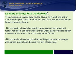 WE RUN THE NATION!
ROAD RUNNERS CLUB OF AMERICA
WE RUN THE NATION
Leading a Group Run Guidelines©
•If your group run is very large and/or it is run on a multi-use trail or
road where a permit may be required, check with your local authorities
before promoting the run.
•The run leader should also identify water stops on the route and
recruit volunteers to deliver water or man water stops if none is readily
available on the route if the run is longer than 60 min.
•The run leader should recruit a back of the pack runner or sweeper
who carries a cell phone (be sure it is fully charged up).
11
 