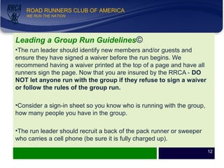 WE RUN THE NATION!
ROAD RUNNERS CLUB OF AMERICA
WE RUN THE NATION
Leading a Group Run Guidelines©
•The run leader should identify new members and/or guests and
ensure they have signed a waiver before the run begins. We
recommend having a waiver printed at the top of a page and have all
runners sign the page. Now that you are insured by the RRCA - DO
NOT let anyone run with the group if they refuse to sign a waiver
or follow the rules of the group run.
•Consider a sign-in sheet so you know who is running with the group,
how many people you have in the group.
•The run leader should recruit a back of the pack runner or sweeper
who carries a cell phone (be sure it is fully charged up).
12
 