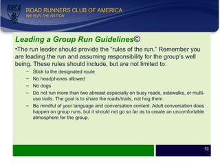 WE RUN THE NATION!
ROAD RUNNERS CLUB OF AMERICA
WE RUN THE NATION
Leading a Group Run Guidelines©
•The run leader should provide the “rules of the run.” Remember you
are leading the run and assuming responsibility for the group’s well
being. These rules should include, but are not limited to:
– Stick to the designated route
– No headphones allowed
– No dogs
– Do not run more than two abreast especially on busy roads, sidewalks, or multi-
use trails. The goal is to share the roads/trails, not hog them.
– Be mindful of your language and conversation content. Adult conversation does
happen on group runs, but it should not go so far as to create an uncomfortable
atmosphere for the group.
13
 