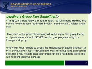 WE RUN THE NATION!
ROAD RUNNERS CLUB OF AMERICA
WE RUN THE NATION
Leading a Group Run Guidelines©
•The group should follow the “ranger rules”, which means leave no one
behind for any reason (bathroom breaks, “need to walk”, twisted ankle,
etc).
•Everyone in the group should obey all traffic signs. The group leader
and pace leaders should NEVER run the group against a light or
through a stop sign.
•Work with your runners to stress the importance of paying attention to
their surroundings. Use sidewalks and trails for group runs as much as
possible, if you need to lead your group run on a road, face traffic and
run no more than two abreast.
14
 