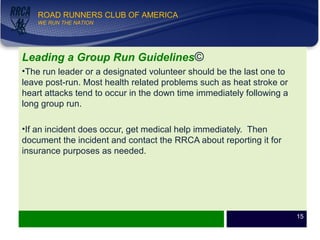 WE RUN THE NATION!
ROAD RUNNERS CLUB OF AMERICA
WE RUN THE NATION
Leading a Group Run Guidelines©
•The run leader or a designated volunteer should be the last one to
leave post-run. Most health related problems such as heat stroke or
heart attacks tend to occur in the down time immediately following a
long group run.
•If an incident does occur, get medical help immediately. Then
document the incident and contact the RRCA about reporting it for
insurance purposes as needed.
15
 