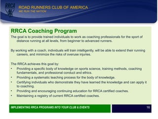 WE RUN THE NATION!
ROAD RUNNERS CLUB OF AMERICA
WE RUN THE NATION
RRCA Coaching Program
The goal is to provide trained individuals to work as coaching professionals for the sport of
distance running at all levels, from beginner to advanced runners.
By working with a coach, individuals will train intelligently, will be able to extend their running
careers, and minimize the risks of overuse injuries.
The RRCA achieves this goal by:
• Providing a specific body of knowledge on sports science, training methods, coaching
fundamentals, and professional conduct and ethics.
• Providing a systematic teaching process for the body of knowledge.
• Certifying individuals who demonstrate they have learned the knowledge and can apply it
to coaching.
• Providing and encouraging continuing education for RRCA certified coaches.
• Maintaining a registry of current RRCA certified coaches.
IMPLEMENTING RRCA PROGRAMS INTO YOUR CLUB & EVENTS 16
 
