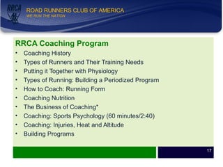 WE RUN THE NATION!
ROAD RUNNERS CLUB OF AMERICA
WE RUN THE NATION
RRCA Coaching Program
• Coaching History
• Types of Runners and Their Training Needs
• Putting it Together with Physiology
• Types of Running: Building a Periodized Program
• How to Coach: Running Form
• Coaching Nutrition
• The Business of Coaching*
• Coaching: Sports Psychology (60 minutes/2:40)
• Coaching: Injuries, Heat and Altitude
• Building Programs
17
 