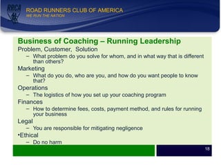 WE RUN THE NATION!
ROAD RUNNERS CLUB OF AMERICA
WE RUN THE NATION
Business of Coaching – Running Leadership
Problem, Customer, Solution
– What problem do you solve for whom, and in what way that is different
than others?
Marketing
– What do you do, who are you, and how do you want people to know
that?
Operations
– The logistics of how you set up your coaching program
Finances
– How to determine fees, costs, payment method, and rules for running
your business
Legal
– You are responsible for mitigating negligence
•Ethical
– Do no harm
18
 