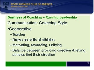 WE RUN THE NATION!
ROAD RUNNERS CLUB OF AMERICA
WE RUN THE NATION
Business of Coaching – Running Leadership
Communication: Coaching Style
•Cooperative
–Teacher
–Draws on skills of athletes
–Motivating, rewarding, unifying
–Balance between providing direction & letting
athletes find their direction
19
 
