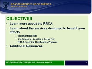 WE RUN THE NATION!
ROAD RUNNERS CLUB OF AMERICA
WE RUN THE NATION
OBJECTIVES
• Learn more about the RRCA
• Learn about the services designed to benefit your
efforts
• Important Benefits
• Guidelines for Leading a Group Run
• RRCA Coaching Certification Program
• Additional Resources
IMPLEMENTING RRCA PROGRAMS INTO YOUR CLUB & EVENTS 2
 