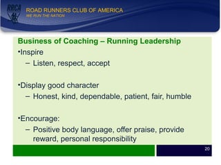 WE RUN THE NATION!
ROAD RUNNERS CLUB OF AMERICA
WE RUN THE NATION
Business of Coaching – Running Leadership
•Inspire
– Listen, respect, accept
•Display good character
– Honest, kind, dependable, patient, fair, humble
•Encourage:
– Positive body language, offer praise, provide
reward, personal responsibility
20
 