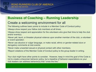 WE RUN THE NATION!
ROAD RUNNERS CLUB OF AMERICA
WE RUN THE NATION
Business of Coaching – Running Leadership
Create a welcoming environment for all
The following outlines basic points to include in a Member Code of Conduct policy:
•Always show respect your fellow club members at all times;
•Always show respect and appreciation for the volunteers who give their time to help the club
and/or event(s);
•Never yell, taunt, or threaten physical violence upon another member of the club, a volunteer
or event spectator;
•Never use abusive or vulgar language, or make racial, ethnic or gender-related slurs or
derogatory comments at club events;
•Never make unwanted sexual or physical contact with other members;
•Report violations of the Member Code of Conduct policy to the group leader in writing.
Your club might have other points to consider. However, keep in mind the goal of the Code is
not to create a draconian behavior policy, but a baseline of behavior expectations so your
club leaders can address behavior(s) that “cross the line.”
22
 