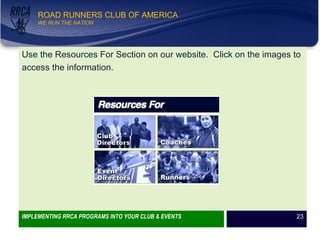WE RUN THE NATION!
ROAD RUNNERS CLUB OF AMERICA
WE RUN THE NATION
Use the Resources For Section on our website. Click on the images to
access the information.
IMPLEMENTING RRCA PROGRAMS INTO YOUR CLUB & EVENTS 23
 