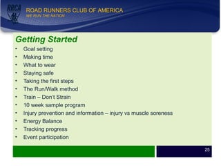 WE RUN THE NATION!
ROAD RUNNERS CLUB OF AMERICA
WE RUN THE NATION
Getting Started
• Goal setting
• Making time
• What to wear
• Staying safe
• Taking the first steps
• The Run/Walk method
• Train – Don’t Strain
• 10 week sample program
• Injury prevention and information – injury vs muscle soreness
• Energy Balance
• Tracking progress
• Event participation
25
 