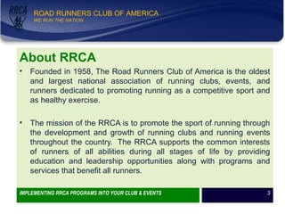 WE RUN THE NATION!
ROAD RUNNERS CLUB OF AMERICA
WE RUN THE NATION
About RRCA
• Founded in 1958, The Road Runners Club of America is the oldest
and largest national association of running clubs, events, and
runners dedicated to promoting running as a competitive sport and
as healthy exercise.
• The mission of the RRCA is to promote the sport of running through
the development and growth of running clubs and running events
throughout the country. The RRCA supports the common interests
of runners of all abilities during all stages of life by providing
education and leadership opportunities along with programs and
services that benefit all runners.
IMPLEMENTING RRCA PROGRAMS INTO YOUR CLUB & EVENTS 3
 
