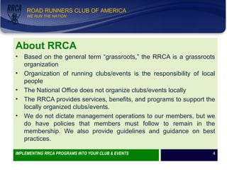 WE RUN THE NATION!
ROAD RUNNERS CLUB OF AMERICA
WE RUN THE NATION
About RRCA
• Based on the general term “grassroots,” the RRCA is a grassroots
organization
• Organization of running clubs/events is the responsibility of local
people
• The National Office does not organize clubs/events locally
• The RRCA provides services, benefits, and programs to support the
locally organized clubs/events.
• We do not dictate management operations to our members, but we
do have policies that members must follow to remain in the
membership. We also provide guidelines and guidance on best
practices.
IMPLEMENTING RRCA PROGRAMS INTO YOUR CLUB & EVENTS 4
 