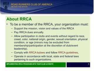 WE RUN THE NATION!
ROAD RUNNERS CLUB OF AMERICA
WE RUN THE NATION
About RRCA
• To be a member of the RRCA, your organization must:
– Support the mission, vision and values of the RRCA
– Pay RRCA dues annually
– Allow participation in clubs and events without regard to race,
creed, color, national origin, gender, sexual orientation, physical
condition, or age (minors may be excluded from
membership/participation at the discretion of club/event
leadership).
– Comply with RRCA bylaws and follow RRCA guidelines,
– Operate in accordance with local, state and federal laws
pertaining to such organizations.
IMPLEMENTING RRCA PROGRAMS INTO YOUR CLUB & EVENTS 5
 